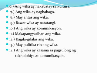 6.) Ang wika ay nakabatay sa kultura.
 7.) Ang wika ay nagbabago.
 8.) May antas ang wika.
 9.) Bawat wika ay natatangi.
10.) Ang wika ay komunikasyon.
11.) Makapangyarihan ang wika.
12.) Kagila-gilalas ang wika.
13.) May pulitika rin ang wika.
14.) Ang wika ay kasama sa pagsulong ng
teknolohiya at komunikasyon.
 