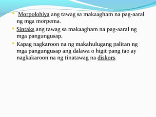  Morpolohiya ang tawag sa makaagham na pag-aaral
ng mga morpema.
 Sintaks ang tawag sa makaagham na pag-aaral ng
mga pangungusap.
 Kapag nagkaroon na ng makahulugang palitan ng
mga pangungusap ang dalawa o higit pang tao ay
nagkakaroon na ng tinatawag na diskors.
 