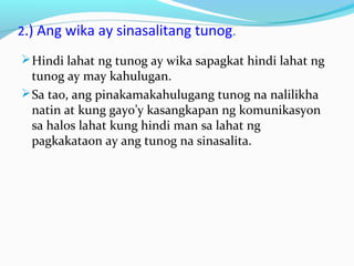 2.) Ang wika ay sinasalitang tunog.
Hindi lahat ng tunog ay wika sapagkat hindi lahat ng
tunog ay may kahulugan.
Sa tao, ang pinakamakahulugang tunog na nalilikha
natin at kung gayo’y kasangkapan ng komunikasyon
sa halos lahat kung hindi man sa lahat ng
pagkakataon ay ang tunog na sinasalita.
 