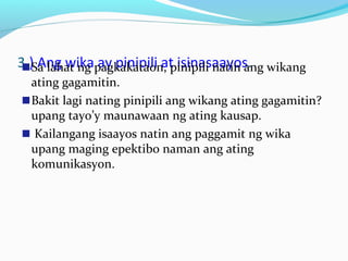 3.) Ang wika ay pinipili at isinasaayos.Sa lahat ng pagkakataon, pinipili natin ang wikang
ating gagamitin.
Bakit lagi nating pinipili ang wikang ating gagamitin?
upang tayo’y maunawaan ng ating kausap.
Kailangang isaayos natin ang paggamit ng wika
upang maging epektibo naman ang ating
komunikasyon.
 