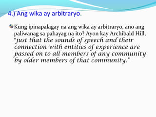4.) Ang wika ay arbitraryo.
Kung ipinapalagay na ang wika ay arbitraryo, ano ang
paliwanag sa pahayag na ito? Ayon kay Archibald Hill,
“just that the sounds of speech and their
connection with entities of experience are
passed on to all members of any community
by older members of that community.”
 