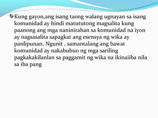 Kung gayon,ang isang taong walang ugnayan sa isang
komunidad ay hindi matututong magsalita kung
paanong ang mga naninirahan sa komunidad na iyon
ay nagsasalita sapagkat ang esensya ng wika ay
panlipunan. Ngunit , samantalang ang bawat
komunidad ay nakabubuo ng mga sariling
pagkakakilanlan sa paggamit ng wika na ikinaiiba nila
sa iba pang
 
