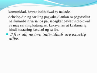 komunidad, bawat indibidwal ay nakade-
debelop din ng sariling pagkakakilanlan sa pagsasalita
na ikinaiiba niya sa iba pa, sapagkat bawat indibidwal
ay may sariling katangian, kakayahan at kaalamang
hindi maaaring katulad ng sa iba.
 After all, no two individuals are exactly
alike.
 