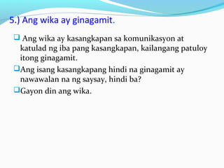 5.) Ang wika ay ginagamit.
 Ang wika ay kasangkapan sa komunikasyon at
katulad ng iba pang kasangkapan, kailangang patuloy
itong ginagamit.
Ang isang kasangkapang hindi na ginagamit ay
nawawalan na ng saysay, hindi ba?
Gayon din ang wika.
 