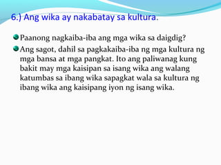 6.) Ang wika ay nakabatay sa kultura.
Paanong nagkaiba-iba ang mga wika sa daigdig?
Ang sagot, dahil sa pagkakaiba-iba ng mga kultura ng
mga bansa at mga pangkat. Ito ang paliwanag kung
bakit may mga kaisipan sa isang wika ang walang
katumbas sa ibang wika sapagkat wala sa kultura ng
ibang wika ang kaisipang iyon ng isang wika.
 
