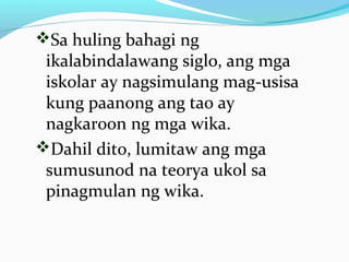Sa huling bahagi ng
ikalabindalawang siglo, ang mga
iskolar ay nagsimulang mag-usisa
kung paanong ang tao ay
nagkaroon ng mga wika.
Dahil dito, lumitaw ang mga
sumusunod na teorya ukol sa
pinagmulan ng wika.
 