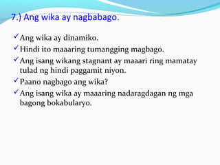 7.) Ang wika ay nagbabago.
Ang wika ay dinamiko.
Hindi ito maaaring tumangging magbago.
Ang isang wikang stagnant ay maaari ring mamatay
tulad ng hindi paggamit niyon.
Paano nagbago ang wika?
Ang isang wika ay maaaring nadaragdagan ng mga
bagong bokabularyo.
 