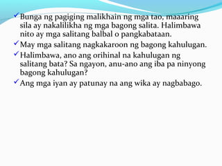 Bunga ng pagiging malikhain ng mga tao, maaaring
sila ay nakalilikha ng mga bagong salita. Halimbawa
nito ay mga salitang balbal o pangkabataan.
May mga salitang nagkakaroon ng bagong kahulugan.
Halimbawa, ano ang orihinal na kahulugan ng
salitang bata? Sa ngayon, anu-ano ang iba pa ninyong
bagong kahulugan?
Ang mga iyan ay patunay na ang wika ay nagbabago.
 