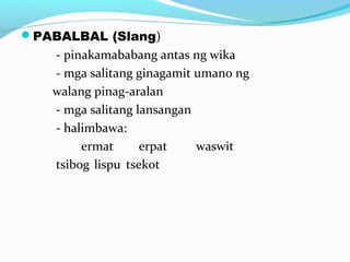 PABALBAL (Slang)
- pinakamababang antas ng wika
- mga salitang ginagamit umano ng
walang pinag-aralan
- mga salitang lansangan
- halimbawa:
ermat erpat waswit
tsibog lispu tsekot
 