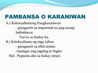 PAMBANSA O KARANIWAN
A.) Kolonyalismong Pangkaraniwan
- ginagamit sa impormal na pag-uusap
halimbawa:
You’re so baduy ha.
B.) Kolokyalismo ng mga talino
- ginagamit sa silid-aralan
-maingat ang tagalog at Ingles
Hal. Pupunta ako sa bahay ninyo.
 