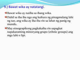 9.) Bawat wika ay natatangi.
Bawat wika ay naiiba sa ibang wika.
Dahil sa iba iba nga ang kultura ng pinagmulang lahi
ng tao, ang wika ay iba-iba rin sa lahat ng panig ng
mundo.
May etnograpikong pagkakaiba rin sapagkat
napakaraming minoryang grupo (ethnic groups) ang
mga lahi o lipi.
 