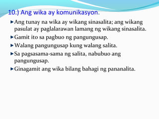 10.) Ang wika ay komunikasyon.
Ang tunay na wika ay wikang sinasalita; ang wikang
pasulat ay paglalarawan lamang ng wikang sinasalita.
Gamit ito sa pagbuo ng pangungusap.
Walang pangungusap kung walang salita.
Sa pagsasama-sama ng salita, nabubuo ang
pangungusap.
Ginagamit ang wika bilang bahagi ng pananalita.
 