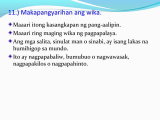 11.) Makapangyarihan ang wika.
Maaari itong kasangkapan ng pang-aalipin.
Maaari ring maging wika ng pagpapalaya.
Ang mga salita, sinulat man o sinabi, ay isang lakas na
humihigop sa mundo.
Ito ay nagpapabaliw, bumubuo o nagwawasak,
nagpapakilos o nagpapahinto.
 