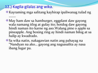 12.) Kagila-gilalas ang wika.
Kayraming mga salitang kayhirap ipaliwanag tulad ng
……..
May ham daw sa hamburger, eggplant daw gayong
wala namang itlog at gulay ito; hotdog daw gayong
hindi naman ito karne ng aso.Walang pine o apple sa
pineapple. Ang boxing ring ay hindi naman bilog at sa
halip ay kwadrado.
Sa wika natin, nakagawian natin ang pahayag na
“Nandyan na ako… gayong ang nagsasalita ay nasa
ibang lugar pa.
 
