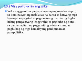 13.) May pulitika rin ang wika.
Wika ang gamit sa pagpapalaganap ng mga konsepto;
sa dominasyon ng malalakas na bansa sa kanyang mga
kolonya; sa pag-iral at pagnanasang matuto ng Ingles
bilang pangalawang lenggwahe; sa pagkuha ng boto,
sa pamamagitan ng paggamit ng wika sa masa; sa
paghubog ng mga kamalayang panlipunan at
pampulitika.
 