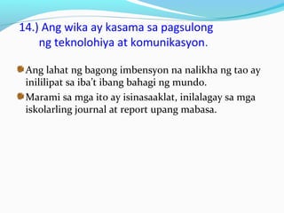 14.) Ang wika ay kasama sa pagsulong
ng teknolohiya at komunikasyon.
Ang lahat ng bagong imbensyon na nalikha ng tao ay
inililipat sa iba’t ibang bahagi ng mundo.
Marami sa mga ito ay isinasaaklat, inilalagay sa mga
iskolarling journal at report upang mabasa.
 