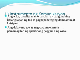 1.) Instrumento ng KomunikasyonAng wika, pasalita man o pasulat, ay pangunahing
kasangkapan ng tao sa pagpapahayag ng damdamin at
kaisipan.
Ang dalawang tao ay nagkakaunawaan sa
pamamagitan ng epektibong paggamit ng wika.
 