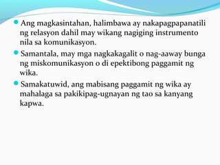 Ang magkasintahan, halimbawa ay nakapagpapanatili
ng relasyon dahil may wikang nagiging instrumento
nila sa komunikasyon.
Samantala, may mga nagkakagalit o nag-aaway bunga
ng miskomunikasyon o di epektibong paggamit ng
wika.
Samakatuwid, ang mabisang paggamit ng wika ay
mahalaga sa pakikipag-ugnayan ng tao sa kanyang
kapwa.
 