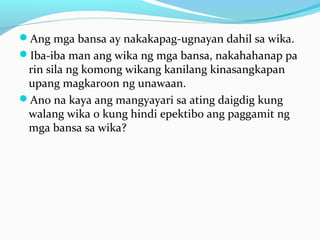Ang mga bansa ay nakakapag-ugnayan dahil sa wika.
Iba-iba man ang wika ng mga bansa, nakahahanap pa
rin sila ng komong wikang kanilang kinasangkapan
upang magkaroon ng unawaan.
Ano na kaya ang mangyayari sa ating daigdig kung
walang wika o kung hindi epektibo ang paggamit ng
mga bansa sa wika?
 
