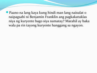 Paano na lang kaya kung hindi man lang naisulat o
naipagsabi ni Benjamin Franklin ang pagkakatuklas
niya ng kuryente bago siya namatay? Marahil ay baka
wala pa rin tayong kuryente hanggang sa ngayon.
 