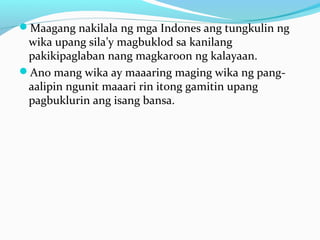 Maagang nakilala ng mga Indones ang tungkulin ng
wika upang sila’y magbuklod sa kanilang
pakikipaglaban nang magkaroon ng kalayaan.
Ano mang wika ay maaaring maging wika ng pang-
aalipin ngunit maaari rin itong gamitin upang
pagbuklurin ang isang bansa.
 