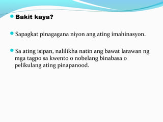 Bakit kaya?
Sapagkat pinagagana niyon ang ating imahinasyon.
Sa ating isipan, nalilikha natin ang bawat larawan ng
mga tagpo sa kwento o nobelang binabasa o
pelikulang ating pinapanood.
 