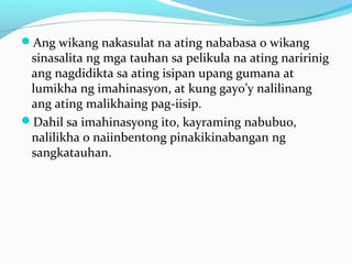 Ang wikang nakasulat na ating nababasa o wikang
sinasalita ng mga tauhan sa pelikula na ating naririnig
ang nagdidikta sa ating isipan upang gumana at
lumikha ng imahinasyon, at kung gayo’y nalilinang
ang ating malikhaing pag-iisip.
Dahil sa imahinasyong ito, kayraming nabubuo,
nalilikha o naiinbentong pinakikinabangan ng
sangkatauhan.
 