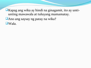 Kapag ang wika ay hindi na ginagamit, ito ay unti-
unting mawawala at tuluyang mamamatay.
Ano ang saysay ng patay na wika?
Wala.
 