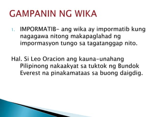 1.

IMPORMATIB- ang wika ay impormatib kung
nagagawa nitong makapaglahad ng
impormasyon tungo sa tagatanggap nito.

Hal. Si Leo Oracion ang kauna-unahang
Pilipinong nakaakyat sa tuktok ng Bundok
Everest na pinakamataas sa buong daigdig.

 
