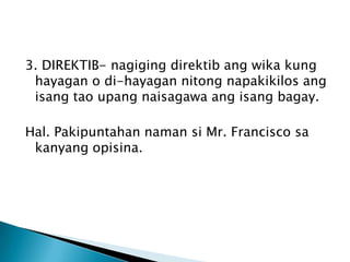 3. DIREKTIB- nagiging direktib ang wika kung
hayagan o di-hayagan nitong napakikilos ang
isang tao upang naisagawa ang isang bagay.
Hal. Pakipuntahan naman si Mr. Francisco sa
kanyang opisina.

 