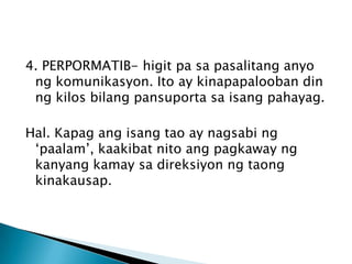4. PERPORMATIB- higit pa sa pasalitang anyo
ng komunikasyon. Ito ay kinapapalooban din
ng kilos bilang pansuporta sa isang pahayag.
Hal. Kapag ang isang tao ay nagsabi ng
‘paalam’, kaakibat nito ang pagkaway ng
kanyang kamay sa direksiyon ng taong
kinakausap.

 