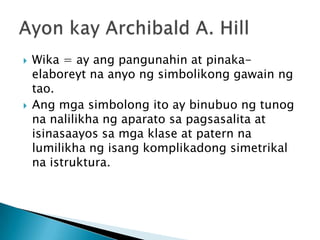 



Wika = ay ang pangunahin at pinakaelaboreyt na anyo ng simbolikong gawain ng
tao.
Ang mga simbolong ito ay binubuo ng tunog
na nalilikha ng aparato sa pagsasalita at
isinasaayos sa mga klase at patern na
lumilikha ng isang komplikadong simetrikal
na istruktura.

 