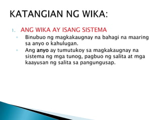ANG WIKA AY ISANG SISTEMA

1.

◦
◦

Binubuo ng magkakaugnay na bahagi na maaring
sa anyo o kahulugan.
Ang anyo ay tumutukoy sa magkakaugnay na
sistema ng mga tunog, pagbuo ng salita at mga
kaayusan ng salita sa pangungusap.

 
