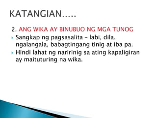 2. ANG WIKA AY BINUBUO NG MGA TUNOG
 Sangkap ng pagsasalita – labi, dila.
ngalangala, babagtingang tinig at iba pa.
 Hindi lahat ng naririnig sa ating kapaligiran
ay maituturing na wika.

 
