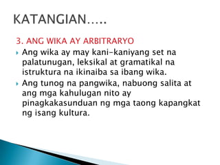 3. ANG WIKA AY ARBITRARYO
 Ang wika ay may kani-kaniyang set na
palatunugan, leksikal at gramatikal na
istruktura na ikinaiba sa ibang wika.
 Ang tunog na pangwika, nabuong salita at
ang mga kahulugan nito ay
pinagkakasunduan ng mga taong kapangkat
ng isang kultura.

 