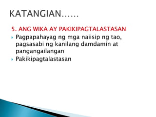 5. ANG WIKA AY PAKIKIPAGTALASTASAN
 Pagpapahayag ng mga naiisip ng tao,
pagsasabi ng kanilang damdamin at
pangangailangan
 Pakikipagtalastasan

 