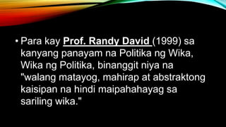 • Para kay Prof. Randy David (1999) sa
kanyang panayam na Politika ng Wika,
Wika ng Politika, binanggit niya na
"walang matayog, mahirap at abstraktong
kaisipan na hindi maipahahayag sa
sariling wika."
 