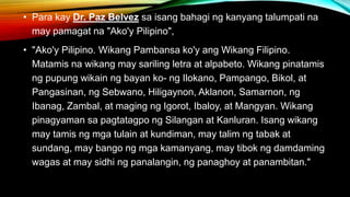 • Para kay Dr. Paz Belvez sa isang bahagi ng kanyang talumpati na
may pamagat na "Ako'y Pilipino",
• "Ako'y Pilipino. Wikang Pambansa ko'y ang Wikang Filipino.
Matamis na wikang may sariling letra at alpabeto. Wikang pinatamis
ng pupung wikain ng bayan ko- ng Ilokano, Pampango, Bikol, at
Pangasinan, ng Sebwano, Hiligaynon, Aklanon, Samarnon, ng
Ibanag, Zambal, at maging ng Igorot, Ibaloy, at Mangyan. Wikang
pinagyaman sa pagtatagpo ng Silangan at Kanluran. Isang wikang
may tamis ng mga tulain at kundiman, may talim ng tabak at
sundang, may bango ng mga kamanyang, may tibok ng damdaming
wagas at may sidhi ng panalangin, ng panaghoy at panambitan."
 