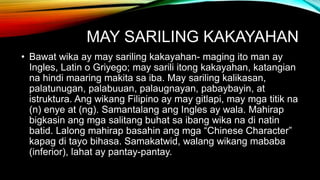 MAY SARILING KAKAYAHAN
• Bawat wika ay may sariling kakayahan- maging ito man ay
Ingles, Latin o Griyego; may sarili itong kakayahan, katangian
na hindi maaring makita sa iba. May sariling kalikasan,
palatunugan, palabuuan, palaugnayan, pabaybayin, at
istruktura. Ang wikang Filipino ay may gitlapi, may mga titik na
(n) enye at (ng). Samantalang ang Ingles ay wala. Mahirap
bigkasin ang mga salitang buhat sa ibang wika na di natin
batid. Lalong mahirap basahin ang mga “Chinese Character”
kapag di tayo bihasa. Samakatwid, walang wikang mababa
(inferior), lahat ay pantay-pantay.
 