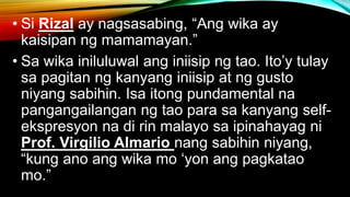 • Si Rizal ay nagsasabing, “Ang wika ay
kaisipan ng mamamayan.”
• Sa wika iniluluwal ang iniisip ng tao. Ito’y tulay
sa pagitan ng kanyang iniisip at ng gusto
niyang sabihin. Isa itong pundamental na
pangangailangan ng tao para sa kanyang self-
ekspresyon na di rin malayo sa ipinahayag ni
Prof. Virgilio Almario nang sabihin niyang,
“kung ano ang wika mo ‘yon ang pagkatao
mo.”
 