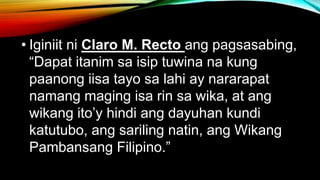 • Iginiit ni Claro M. Recto ang pagsasabing,
“Dapat itanim sa isip tuwina na kung
paanong iisa tayo sa lahi ay nararapat
namang maging isa rin sa wika, at ang
wikang ito’y hindi ang dayuhan kundi
katutubo, ang sariling natin, ang Wikang
Pambansang Filipino.”
 