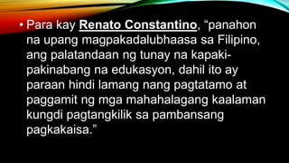 • Para kay Renato Constantino, “panahon
na upang magpakadalubhaasa sa Filipino,
ang palatandaan ng tunay na kapaki-
pakinabang na edukasyon, dahil ito ay
paraan hindi lamang nang pagtatamo at
paggamit ng mga mahahalagang kaalaman
kungdi pagtangkilik sa pambansang
pagkakaisa.”
 