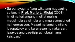 • Sa pahayag na "ang wika ang nagpaging
sa tao, ni Prof. Mario L. Miclat (2001),
hindi na kailangang muli at muling
magsimula sa simula ang mga sumusunod
na henerasyon. Maaari na lamang nilang
ipagpatuloy ang karanasan ng nakaraan,
isaayos ang pag-iisip at hubugin ang
kaisipan."
 