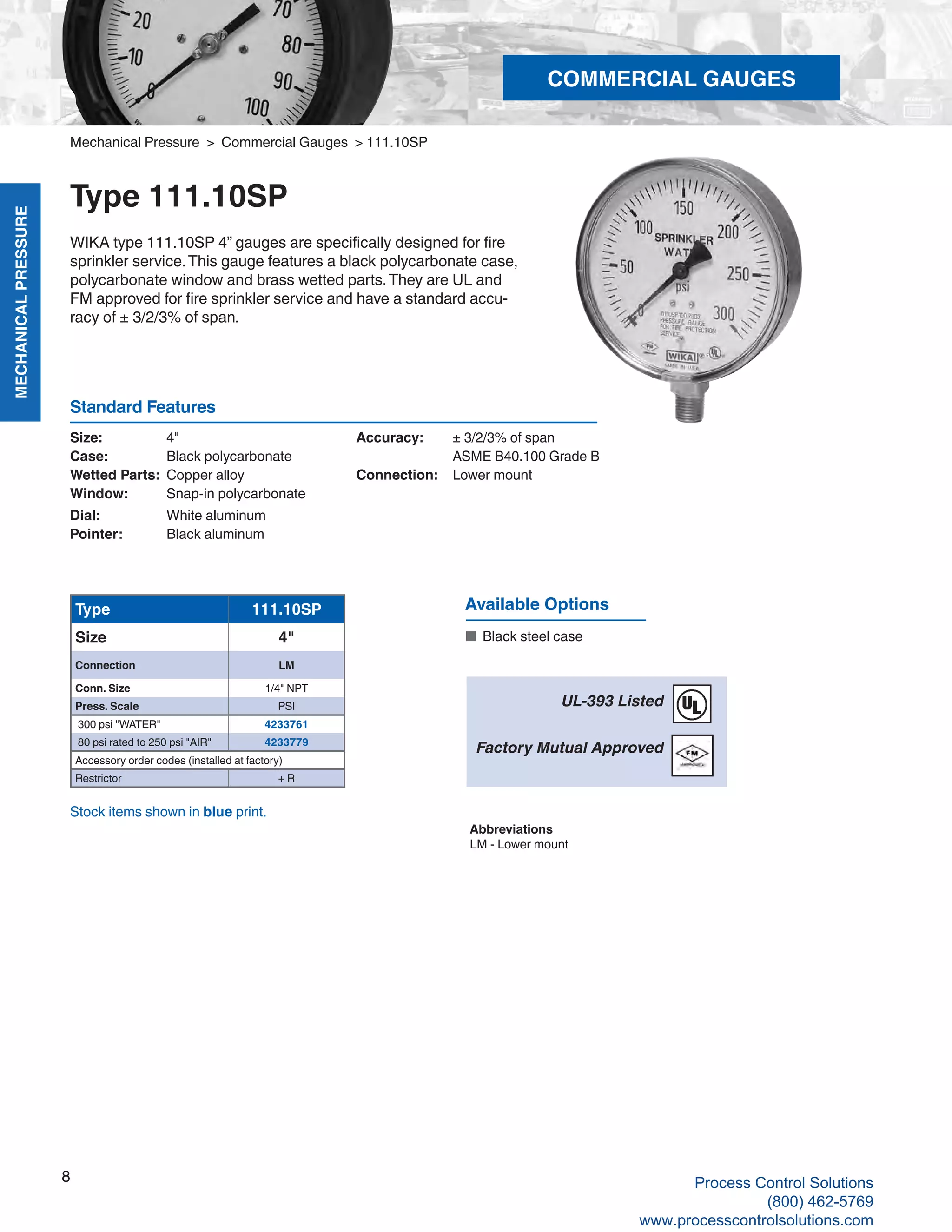 MECHANICALPRESSURE
8
R
COMMERCIAL GAUGES
Available Options
■	 Black steel case
Type 111.10SP
Size 4"
Connection LM
Conn. Size 1/4" NPT
Press. Scale PSI
300 psi "WATER" 4233761
80 psi rated to 250 psi "AIR" 4233779
Accessory order codes (installed at factory)
Restrictor + R
Size: 	 4"
Case: 	 Black polycarbonate
Wetted Parts: 	Copper alloy
Window: 	 Snap-in polycarbonate
Dial: 	 White aluminum
Pointer: 	 Black aluminum
Accuracy: 	 ± 3/2/3% of span	
ASME B40.100 Grade B
Connection:	 Lower mount
Standard Features
UL-393 Listed
Factory Mutual Approved
Abbreviations
LM - Lower mount
Stock items shown in blue print.
Mechanical Pressure > Commercial Gauges > 111.10SP
Type 111.10SP
WIKA type 111.10SP 4” gauges are specifically designed for fire
sprinkler service.This gauge features a black polycarbonate case,
polycarbonate window and brass wetted parts.They are UL and
FM approved for fire sprinkler service and have a standard accu-
racy of ± 3/2/3% of span.
8 Process Control Solutions
(800) 462-5769
www.processcontrolsolutions.com
 