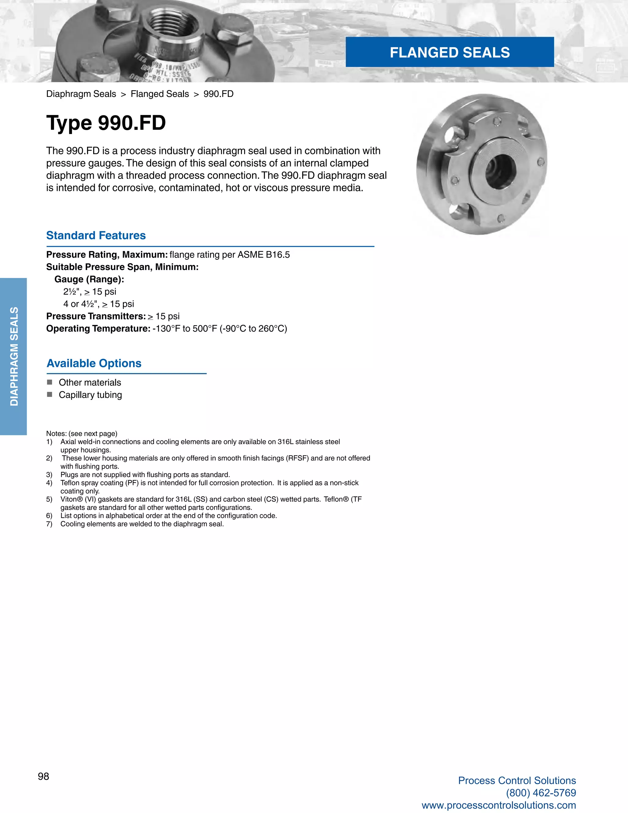 98
DIAPHRAGMSEALS
Diaphragm Seals > Flanged Seals > 990.FD
Type 990.FD
The 990.FD is a process industry diaphragm seal used in combination with
pressure gauges.The design of this seal consists of an internal clamped
diaphragm with a threaded process connection.The 990.FD diaphragm seal
is intended for corrosive, contaminated, hot or viscous pressure media.
Standard Features
Pressure Rating, Maximum: flange rating per ASME B16.5
Suitable Pressure Span, Minimum:
	Gauge (Range): 	
2½", > 15 psi
	 4 or 4½", > 15 psi
Pressure Transmitters: > 15 psi
Operating Temperature: -130°F to 500°F (-90°C to 260°C)
Notes: (see next page)
1) 	 Axial weld-in connections and cooling elements are only available on 316L stainless steel 	
upper housings.
2)	 These lower housing materials are only offered in smooth finish facings (RFSF) and are not offered 	
with flushing ports.
3) 	 Plugs are not supplied with flushing ports as standard.
4) 	 Teflon spray coating (PF) is not intended for full corrosion protection. It is applied as a non-stick 	
coating only.
5) 	 Viton® (VI) gaskets are standard for 316L (SS) and carbon steel (CS) wetted parts. Teflon® (TF	
gaskets are standard for all other wetted parts configurations.
6) 	 List options in alphabetical order at the end of the configuration code.
7) 	 Cooling elements are welded to the diaphragm seal.
Available Options
■	 Other materials
■	 Capillary tubing
FLANGED SEALS
Process Control Solutions
(800) 462-5769
www.processcontrolsolutions.com
 