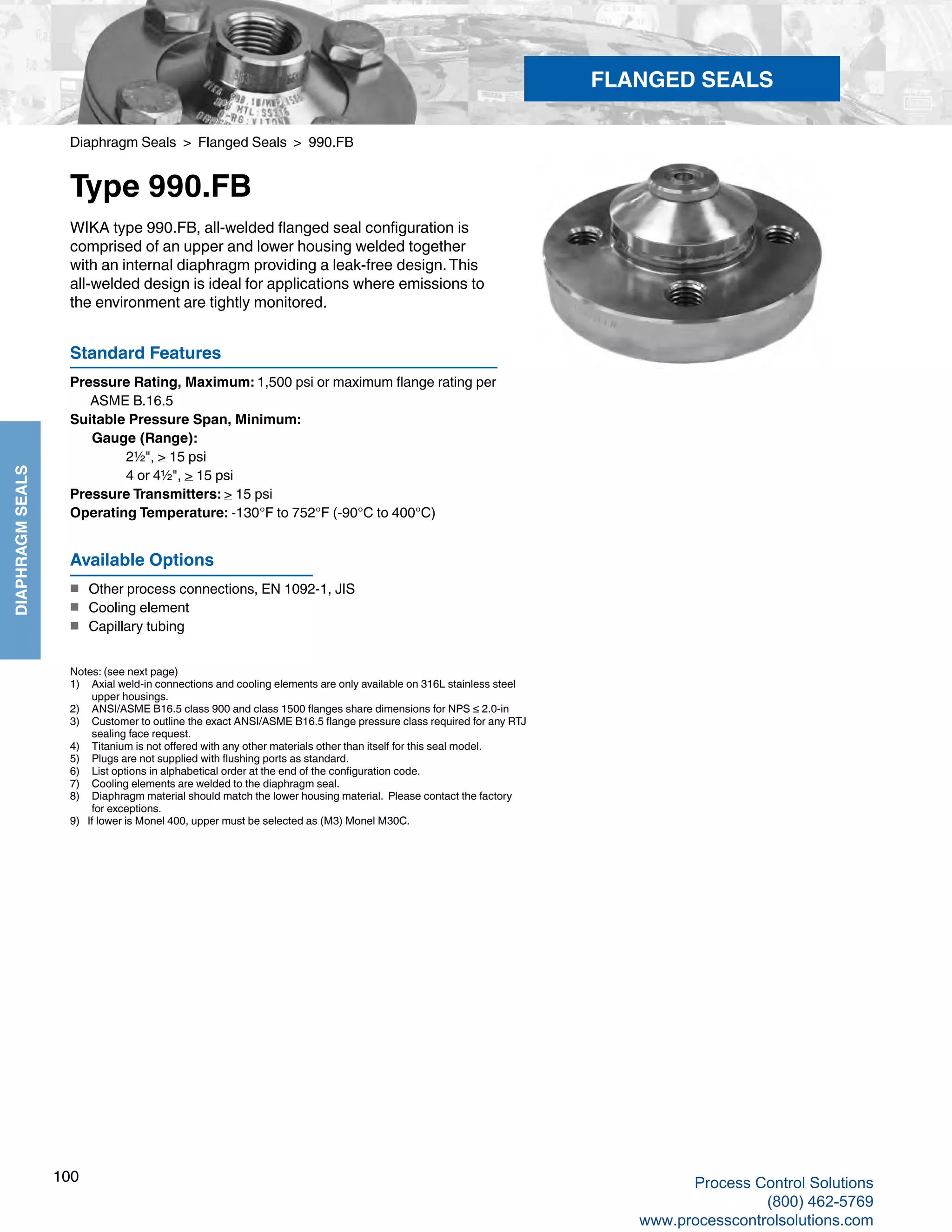 100
DIAPHRAGMSEALS
Diaphragm Seals > Flanged Seals > 990.FB
Type 990.FB
Standard Features
Pressure Rating, Maximum: 1,500 psi or maximum flange rating per
	 ASME B.16.5
Suitable Pressure Span, Minimum: 	
Gauge (Range): 		
2½", > 15 psi
		 4 or 4½", > 15 psi
Pressure Transmitters: > 15 psi
Operating Temperature: -130°F to 752°F (-90°C to 400°C)
WIKA type 990.FB, all-welded flanged seal configuration is
comprised of an upper and lower housing welded together
with an internal diaphragm providing a leak-free design.This
all-welded design is ideal for applications where emissions to
the environment are tightly monitored.
Notes: (see next page)
1) 	 Axial weld-in connections and cooling elements are only available on 316L stainless steel 	
upper housings.
2) 	 ANSI/ASME B16.5 class 900 and class 1500 flanges share dimensions for NPS ≤ 2.0-in
3) 	 Customer to outline the exact ANSI/ASME B16.5 flange pressure class required for any RTJ	
sealing face request.
4) 	 Titanium is not offered with any other materials other than itself for this seal model.
5) 	 Plugs are not supplied with flushing ports as standard.
6) 	 List options in alphabetical order at the end of the configuration code.
7) 	 Cooling elements are welded to the diaphragm seal.
8) 	 Diaphragm material should match the lower housing material. Please contact the factory 	
for exceptions.
9) If lower is Monel 400, upper must be selected as (M3) Monel M30C.
Available Options
■	 Other process connections, EN 1092-1, JIS
■	 Cooling element
■	 Capillary tubing
FLANGED SEALS
Process Control Solutions
(800) 462-5769
www.processcontrolsolutions.com
 