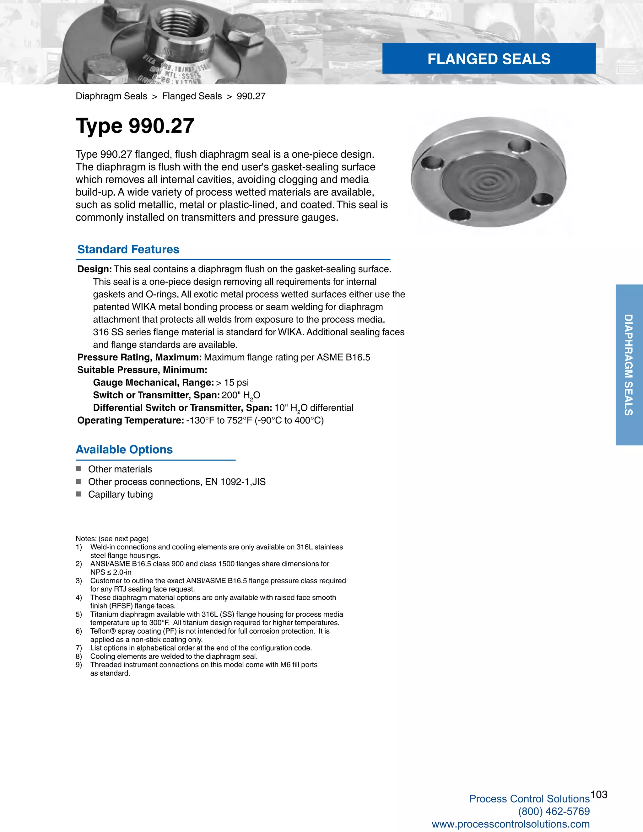 103
DIAPHRAGMSEALS
Diaphragm Seals > Flanged Seals > 990.27
Type 990.27
Standard Features
Design: This seal contains a diaphragm flush on the gasket-sealing surface. 	
This seal is a one-piece design removing all requirements for internal 	
gaskets and O-rings. All exotic metal process wetted surfaces either use the 	
patented WIKA metal bonding process or seam welding for diaphragm		
attachment that protects all welds from exposure to the process media. 	
316 SS series flange material is standard for WIKA. Additional sealing faces 	
and flange standards are available.
Pressure Rating, Maximum: Maximum flange rating per ASME B16.5
Suitable Pressure, Minimum: 	
Gauge Mechanical, Range: > 15 psi	
Switch or Transmitter, Span: 200" H2
O
   	 Differential Switch or Transmitter, Span: 10" H2
O differential
Operating Temperature: -130°F to 752°F (-90°C to 400°C)
Type 990.27 flanged, flush diaphragm seal is a one-piece design.
The diaphragm is flush with the end user's gasket-sealing surface
which removes all internal cavities, avoiding clogging and media
build-up. A wide variety of process wetted materials are available,
such as solid metallic, metal or plastic-lined, and coated.This seal is
commonly installed on transmitters and pressure gauges.
Notes: (see next page)
1) 	 Weld-in connections and cooling elements are only available on 316L stainless	
steel flange housings.
2) 	 ANSI/ASME B16.5 class 900 and class 1500 flanges share dimensions for	
NPS ≤ 2.0-in
3) 	 Customer to outline the exact ANSI/ASME B16.5 flange pressure class required 	
for any RTJ sealing face request.
4) 	 These diaphragm material options are only available with raised face smooth	
finish (RFSF) flange faces.
5) 	 Titanium diaphragm available with 316L (SS) flange housing for process media	
temperature up to 300°F. All titanium design required for higher temperatures.
6) 	 Teflon® spray coating (PF) is not intended for full corrosion protection. It is	
applied as a non-stick coating only.
7) 	 List options in alphabetical order at the end of the configuration code.
8) 	 Cooling elements are welded to the diaphragm seal.
9)	 Threaded instrument connections on this model come with M6 fill ports	
as standard.
Available Options
■	 Other materials
■	 Other process connections, EN 1092-1,JIS
■	 Capillary tubing
FLANGED SEALS
Process Control Solutions
(800) 462-5769
www.processcontrolsolutions.com
 