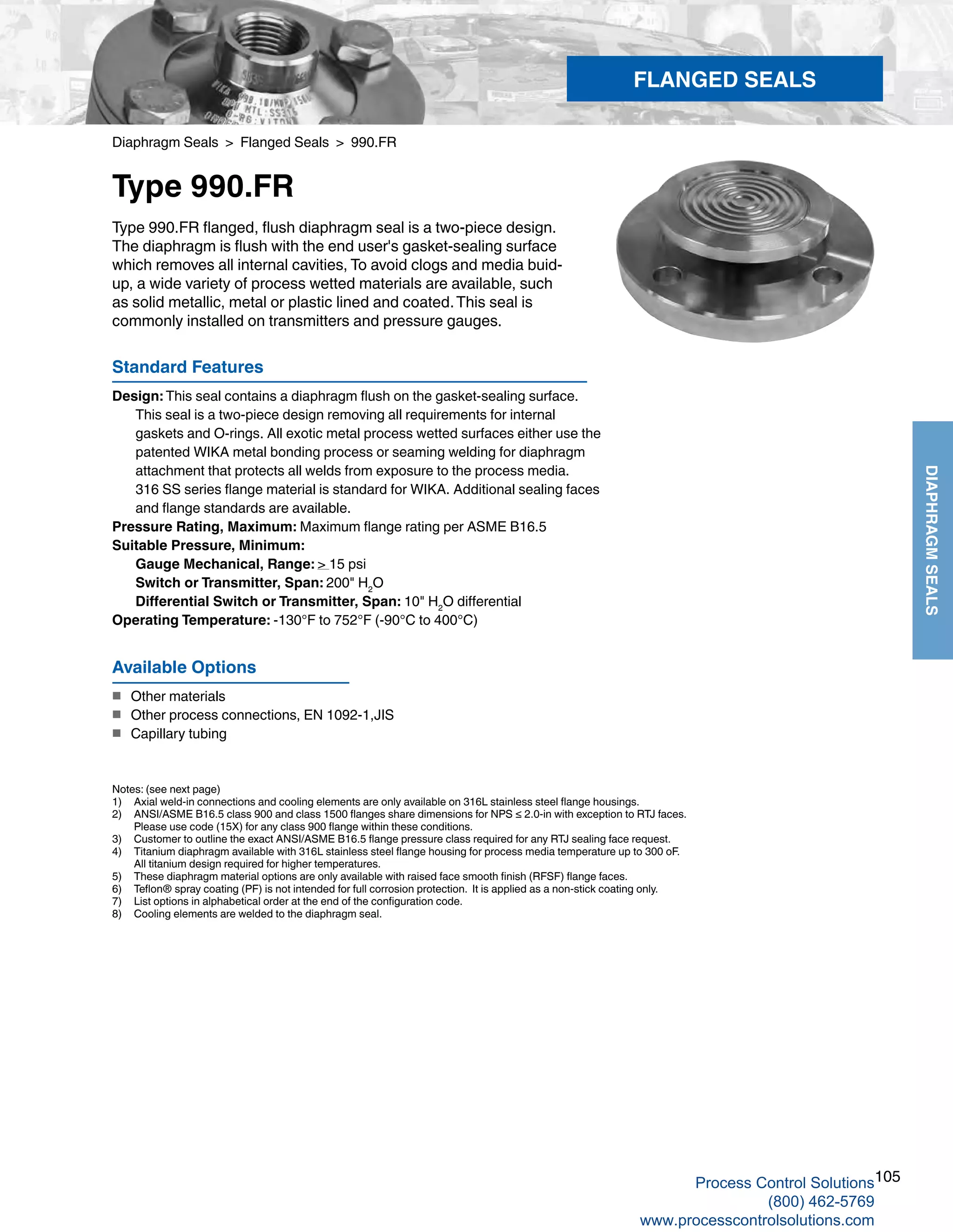 105
DIAPHRAGMSEALS
Diaphragm Seals > Flanged Seals > 990.FR
Type 990.FR
Standard Features
Design: This seal contains a diaphragm flush on the gasket-sealing surface. 	
This seal is a two-piece design removing all requirements for internal 	
gaskets and O-rings. All exotic metal process wetted surfaces either use the 	
patented WIKA metal bonding process or seaming welding for diaphragm 	
attachment that protects all welds from exposure to the process media. 	
316 SS series flange material is standard for WIKA. Additional sealing faces 		
and flange standards are available.
Pressure Rating, Maximum: Maximum flange rating per ASME B16.5
Suitable Pressure, Minimum: 	
Gauge Mechanical, Range: > 15 psi	
Switch or Transmitter, Span: 200" H2
O
   	 Differential Switch or Transmitter, Span: 10" H2
O differential
Operating Temperature: -130°F to 752°F (-90°C to 400°C)
Type 990.FR flanged, flush diaphragm seal is a two-piece design.
The diaphragm is flush with the end user's gasket-sealing surface
which removes all internal cavities, To avoid clogs and media buid-
up, a wide variety of process wetted materials are available, such
as solid metallic, metal or plastic lined and coated.This seal is
commonly installed on transmitters and pressure gauges.
Notes: (see next page)
1) 	 Axial weld-in connections and cooling elements are only available on 316L stainless steel flange housings.
2) 	 ANSI/ASME B16.5 class 900 and class 1500 flanges share dimensions for NPS ≤ 2.0-in with exception to RTJ faces. 				
Please use code (15X) for any class 900 flange within these conditions.
3) 	 Customer to outline the exact ANSI/ASME B16.5 flange pressure class required for any RTJ sealing face request.
4) 	 Titanium diaphragm available with 316L stainless steel flange housing for process media temperature up to 300 oF.	
All titanium design required for higher temperatures.
5) 	 These diaphragm material options are only available with raised face smooth finish (RFSF) flange faces.
6) 	 Teflon® spray coating (PF) is not intended for full corrosion protection. It is applied as a non-stick coating only.
7) 	 List options in alphabetical order at the end of the configuration code.
8) 	 Cooling elements are welded to the diaphragm seal.
Available Options
■	 Other materials
■	 Other process connections, EN 1092-1,JIS
■	 Capillary tubing
FLANGED SEALS
Process Control Solutions
(800) 462-5769
www.processcontrolsolutions.com
 
