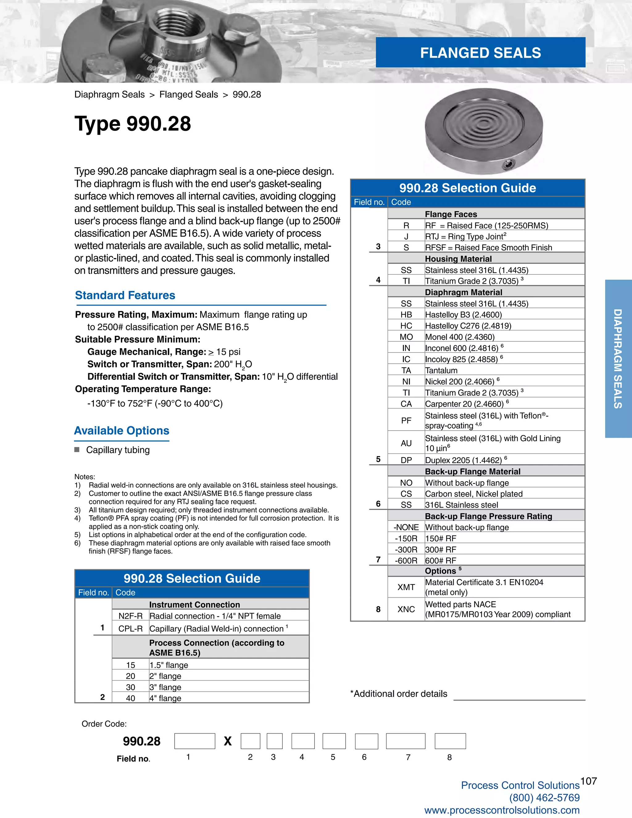 107
DIAPHRAGMSEALS
Diaphragm Seals > Flanged Seals > 990.28
Type 990.28
Type 990.28 pancake diaphragm seal is a one-piece design.
The diaphragm is flush with the end user's gasket-sealing
surface which removes all internal cavities, avoiding clogging
and settlement buildup.This seal is installed between the end
user's process flange and a blind back-up flange (up to 2500#
classification per ASME B16.5).A wide variety of process
wetted materials are available, such as solid metallic, metal-
or plastic-lined, and coated.This seal is commonly installed
on transmitters and pressure gauges.
Standard Features
Pressure Rating, Maximum: Maximum flange rating up
	 to 2500# classification per ASME B16.5
Suitable Pressure Minimum: 	
Gauge Mechanical, Range: > 15 psi 	
Switch or Transmitter, Span: 200" H2
O
	 Differential Switch or Transmitter, Span: 10" H2
O differential
Operating Temperature Range: 	
-130°F to 752°F (-90°C to 400°C)
Notes:
1) 	 Radial weld-in connections are only available on 316L stainless steel housings.
2) 	 Customer to outline the exact ANSI/ASME B16.5 flange pressure class 	
connection required for any RTJ sealing face request.
3) 	 All titanium design required; only threaded instrument connections available.
4) 	 Teflon® PFA spray coating (PF) is not intended for full corrosion protection. It is	
applied as a non-stick coating only.
5) 	 List options in alphabetical order at the end of the configuration code.
6) 	 These diaphragm material options are only available with raised face smooth 	
finish (RFSF) flange faces.
*Additional order details
Available Options
■	 Capillary tubing
FLANGED SEALS
Order Code:
990.28 Selection Guide
Field no. Code
Flange Faces
R RF = Raised Face (125-250RMS)
J RTJ = Ring Type Joint²
3 S RFSF = Raised Face Smooth Finish
Housing Material
SS Stainless steel 316L (1.4435)
4 TI Titanium Grade 2 (3.7035) ³
Diaphragm Material
SS Stainless steel 316L (1.4435)
HB Hastelloy B3 (2.4600)
HC Hastelloy C276 (2.4819)
MO Monel 400 (2.4360)
IN Inconel 600 (2.4816) ⁶
IC Incoloy 825 (2.4858) ⁶
TA Tantalum
NI Nickel 200 (2.4066) ⁶
TI Titanium Grade 2 (3.7035) ³
CA Carpenter 20 (2.4660) ⁶
PF
Stainless steel (316L) with Teflon®
-
spray-coating 4,6
AU
Stainless steel (316L) with Gold Lining
10 µin⁶
5 DP Duplex 2205 (1.4462) ⁶
Back-up Flange Material
NO Without back-up flange
CS Carbon steel, Nickel plated
6 SS 316L Stainless steel
Back-up Flange Pressure Rating
-NONE Without back-up flange
-150R 150# RF
-300R 300# RF
7 -600R 600# RF
Options ⁵
XMT
Material Certificate 3.1 EN10204
(metal only)
8 XNC
Wetted parts NACE
(MR0175/MR0103 Year 2009) compliant
990.28 Selection Guide
Field no. Code
Instrument Connection
N2F-R Radial connection - 1/4" NPT female
1 CPL-R Capillary (Radial Weld-in) connection ¹
Process Connection (according to
ASME B16.5)
15 1.5" flange
20 2" flange
30 3" flange
2 40 4" flange
990.28 X
2 3 4 5 6 71 8Field no.
Process Control Solutions
(800) 462-5769
www.processcontrolsolutions.com
 