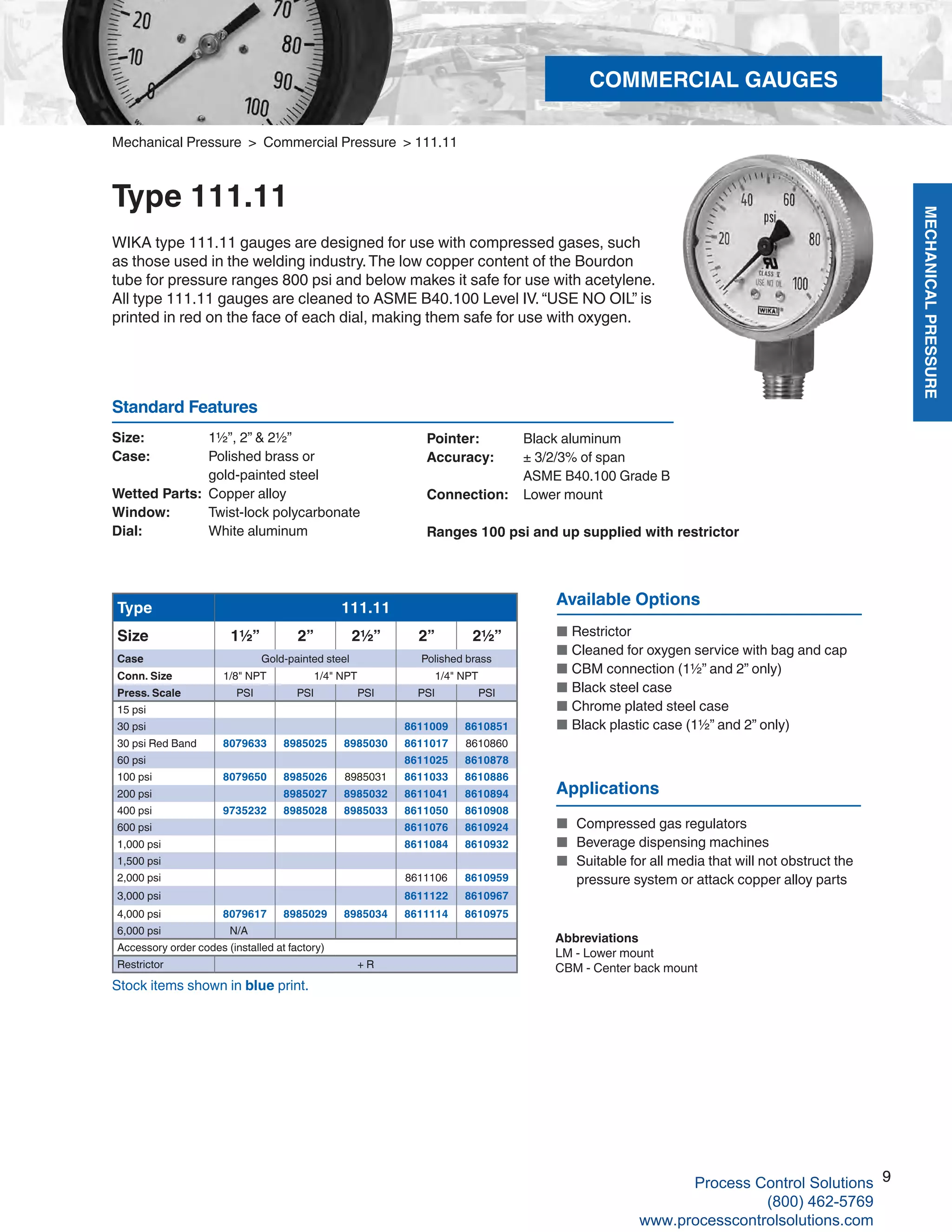 MECHANICALPRESSURE
9
R
Mechanical Pressure > Commercial Pressure > 111.11
Type 111.11
WIKA type 111.11 gauges are designed for use with compressed gases, such
as those used in the welding industry.The low copper content of the Bourdon
tube for pressure ranges 800 psi and below makes it safe for use with acetylene.
All type 111.11 gauges are cleaned to ASME B40.100 Level IV. “USE NO OIL” is
printed in red on the face of each dial, making them safe for use with oxygen.
Size: 	 1½”, 2” & 2½”
Case: 	 Polished brass or 	
gold-painted steel
Wetted Parts: 	Copper alloy
Window: 	 Twist-lock polycarbonate
Dial: 	 White aluminum
Pointer: 	 Black aluminum
Accuracy: 	 ± 3/2/3% of span	
ASME B40.100 Grade B
Connection:	 Lower mount
Ranges 100 psi and up supplied with restrictor
Standard Features
Stock items shown in blue print.
Abbreviations
LM - Lower mount
CBM - Center back mount
Available Options
■	 Restrictor	
■	 Cleaned for oxygen service with bag and cap
■	 CBM connection (1½” and 2” only)	
■	 Black steel case
■	 Chrome plated steel case	
■	 Black plastic case (1½” and 2” only)
Type 111.11
Size 1½” 2” 2½” 2” 2½”
Case Gold-painted steel Polished brass
Conn. Size 1/8" NPT 1/4" NPT 1/4" NPT
Press. Scale PSI PSI PSI PSI PSI
15 psi
30 psi 8611009 8610851
30 psi Red Band 8079633 8985025 8985030 8611017 8610860
60 psi 8611025 8610878
100 psi 8079650 8985026 8985031 8611033 8610886
200 psi 8985027 8985032 8611041 8610894
400 psi 9735232 8985028 8985033 8611050 8610908
600 psi 8611076 8610924
1,000 psi 8611084 8610932
1,500 psi
2,000 psi 8611106 8610959
3,000 psi 8611122 8610967
4,000 psi 8079617 8985029 8985034 8611114 8610975
6,000 psi N/A
Accessory order codes (installed at factory)
Restrictor + R
Applications
■	 Compressed gas regulators
■	 Beverage dispensing machines
■	 Suitable for all media that will not obstruct the		
pressure system or attack copper alloy parts
COMMERCIAL GAUGES
9Process Control Solutions
(800) 462-5769
www.processcontrolsolutions.com
 